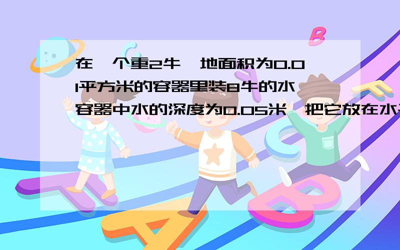 在一个重2牛,地面积为0.01平方米的容器里装8牛的水,容器中水的深度为0.05米,把它放在水平桌面上,求