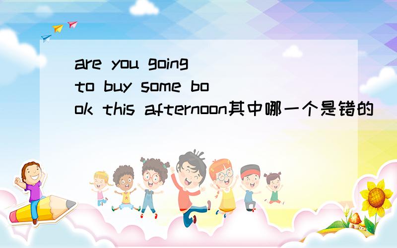 are you going to buy some book this afternoon其中哪一个是错的