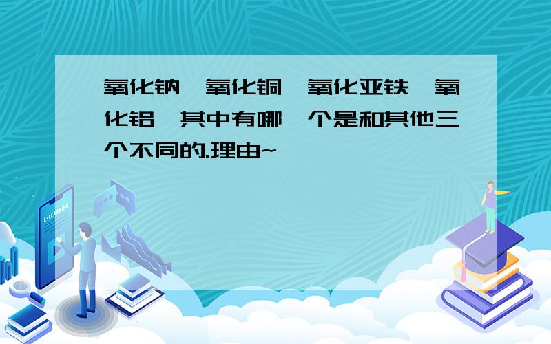 氧化钠、氧化铜、氧化亚铁、氧化铝,其中有哪一个是和其他三个不同的.理由~