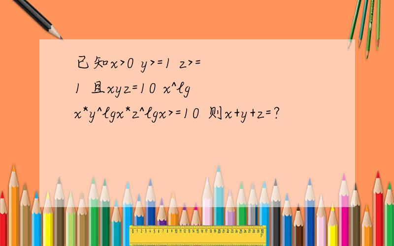 已知x>0 y>=1 z>=1 且xyz=10 x^lgx*y^lgx*z^lgx>=10 则x+y+z=?