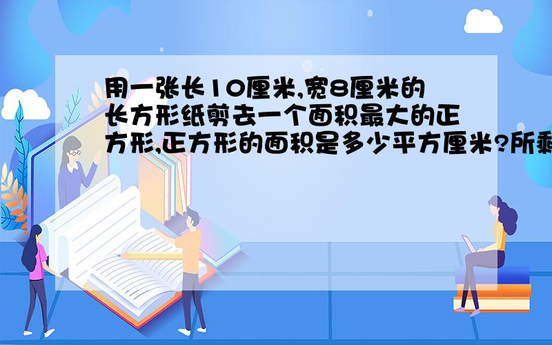 用一张长10厘米,宽8厘米的长方形纸剪去一个面积最大的正方形,正方形的面积是多少平方厘米?所剩长方形的面积是多少平方厘米