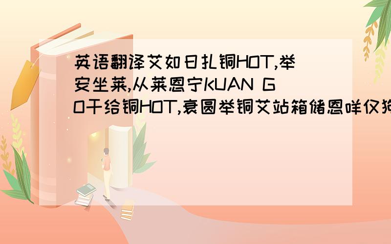 英语翻译艾如日扎铜HOT,举安坐莱,从莱恩宁KUAN GO干给铜HOT,衰圆举铜艾站箱储恩咩仅狗,但艾郭跌举嘿日扎好你仔