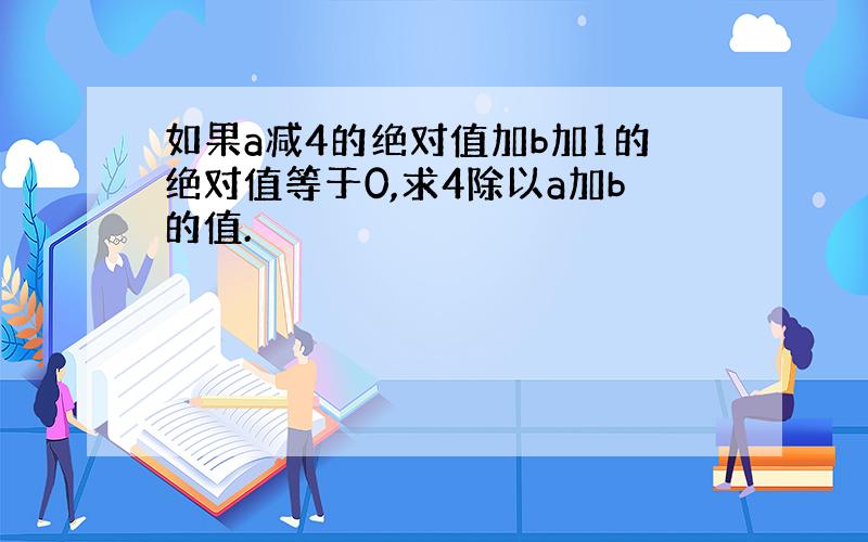 如果a减4的绝对值加b加1的绝对值等于0,求4除以a加b的值.