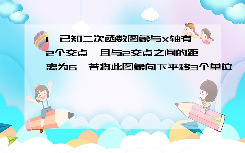 1、已知二次函数图象与X轴有2个交点,且与2交点之间的距离为6,若将此图象向下平移3个单位,则它与X轴仅有1个交点；若将