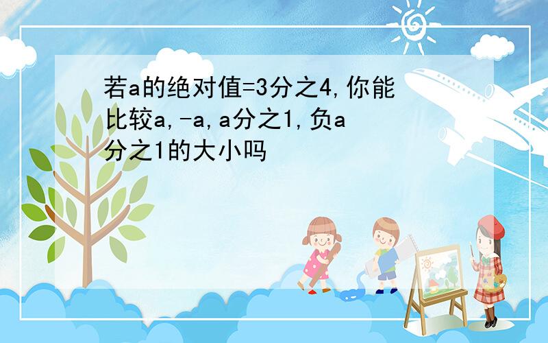 若a的绝对值=3分之4,你能比较a,-a,a分之1,负a分之1的大小吗