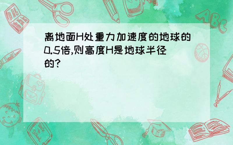 离地面H处重力加速度的地球的0.5倍,则高度H是地球半径的?