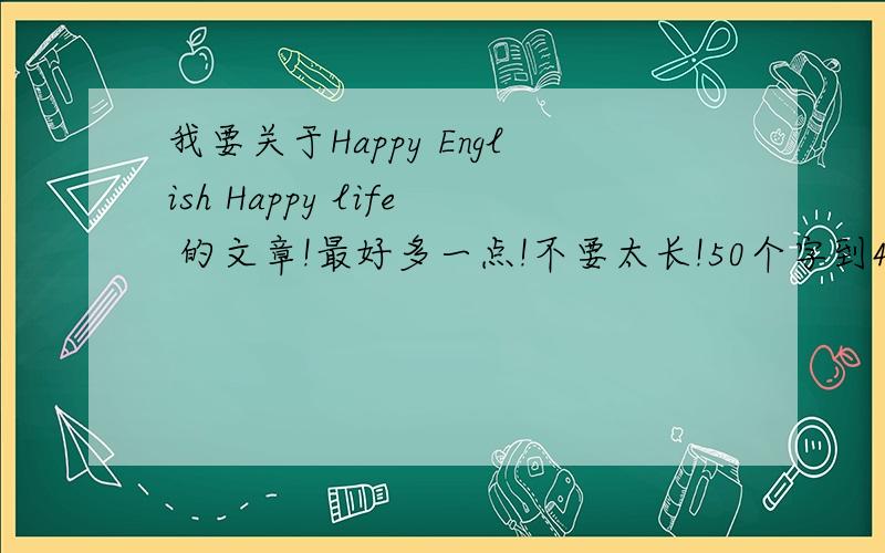 我要关于Happy English Happy life 的文章!最好多一点!不要太长!50个字到40个字的!