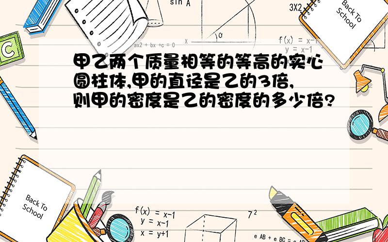 甲乙两个质量相等的等高的实心圆柱体,甲的直径是乙的3倍,则甲的密度是乙的密度的多少倍?