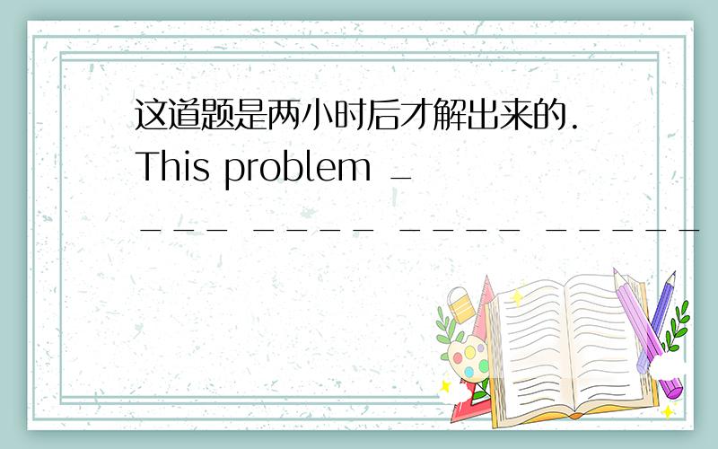 这道题是两小时后才解出来的.This problem ____ ____ ____ _____ two hours la