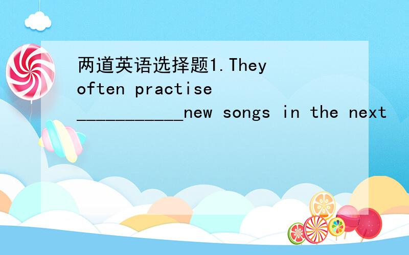 两道英语选择题1.They often practise___________new songs in the next