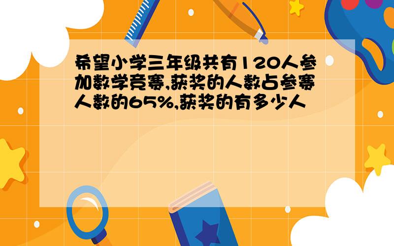 希望小学三年级共有120人参加数学竞赛,获奖的人数占参赛人数的65%,获奖的有多少人