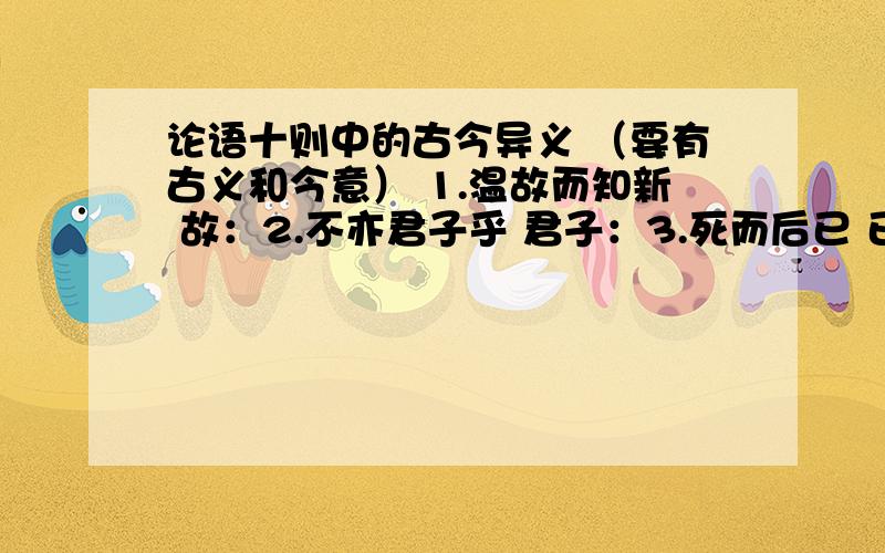 论语十则中的古今异义 （要有古义和今意） 1.温故而知新 故：2.不亦君子乎 君子：3.死而后已 已：