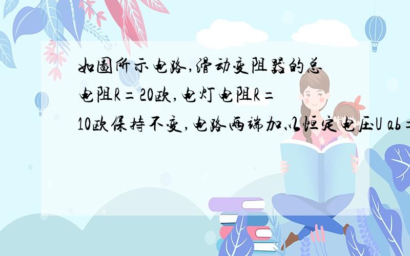 如图所示电路,滑动变阻器的总电阻R=20欧,电灯电阻R=10欧保持不变,电路两端加以恒定电压U ab=30V.