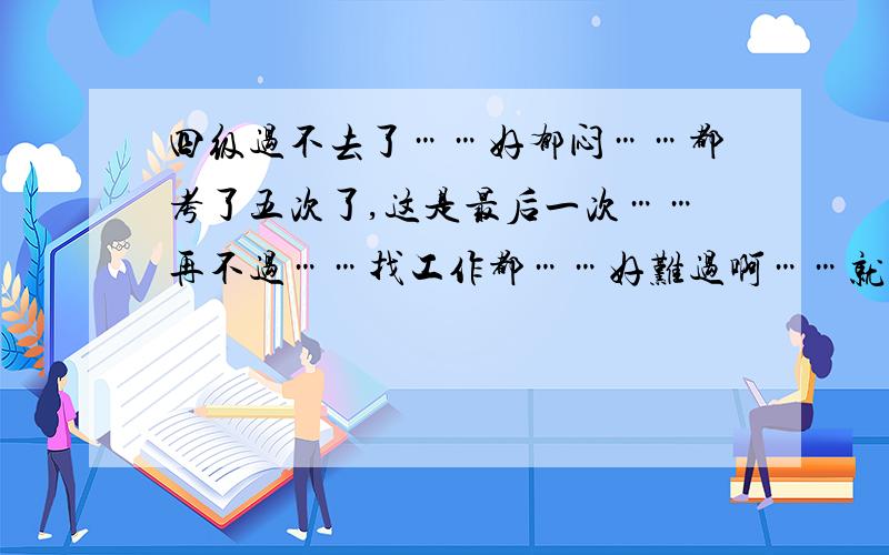 四级过不去了……好郁闷……都考了五次了,这是最后一次……再不过……找工作都……好难过啊……就是不爱学英语啊,把人逼死啦…