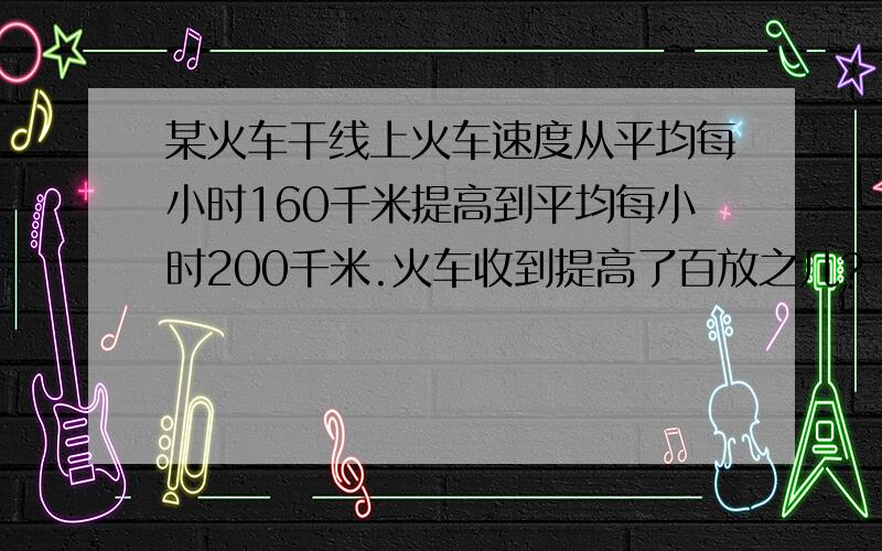 某火车干线上火车速度从平均每小时160千米提高到平均每小时200千米.火车收到提高了百放之几?