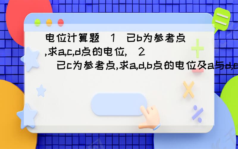 电位计算题(1)已b为参考点,求a,c,d点的电位,(2)已c为参考点,求a,d,b点的电位及a与d,c与b之间的电压