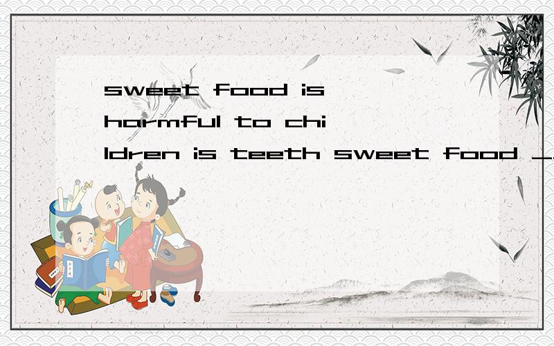 sweet food is harmful to children is teeth sweet food ___ __