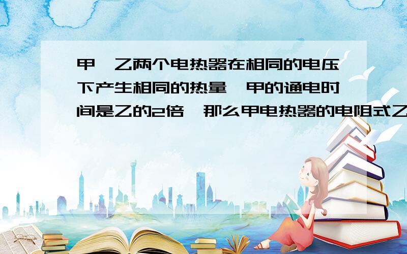 甲,乙两个电热器在相同的电压下产生相同的热量,甲的通电时间是乙的2倍,那么甲电热器的电阻式乙的几倍?