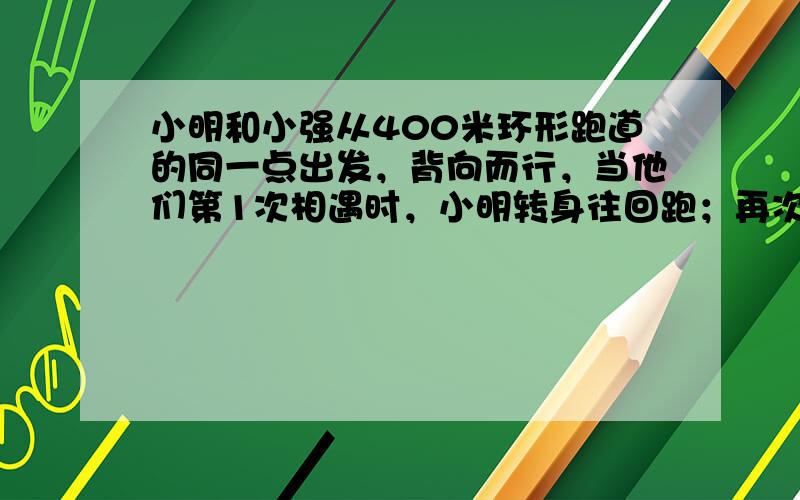 小明和小强从400米环形跑道的同一点出发，背向而行，当他们第1次相遇时，小明转身往回跑；再次相遇时，小强转身往回跑；以后