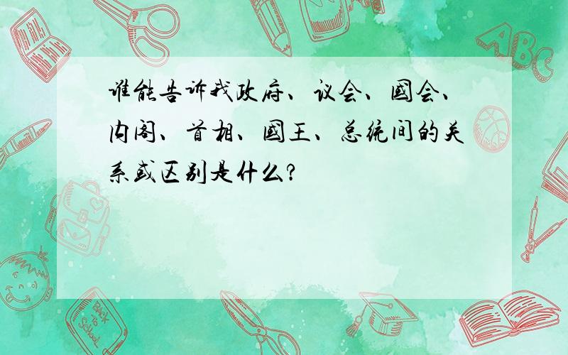 谁能告诉我政府、议会、国会、内阁、首相、国王、总统间的关系或区别是什么?