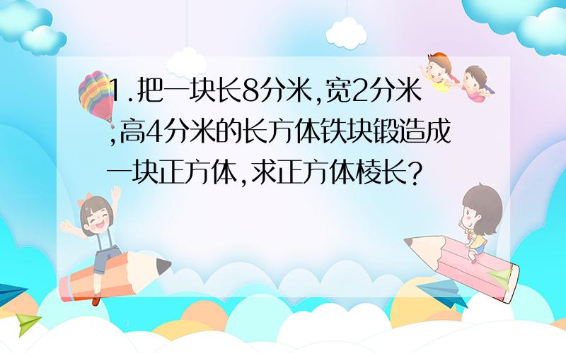 1.把一块长8分米,宽2分米,高4分米的长方体铁块锻造成一块正方体,求正方体棱长?