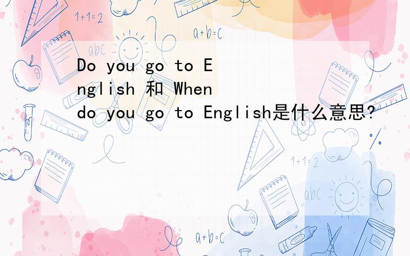 Do you go to English 和 When do you go to English是什么意思?