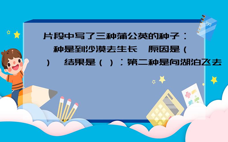 片段中写了三种蒲公英的种子：一种是到沙漠去生长,原因是（）,结果是（）；第二种是向湖泊飞去,原因是（）,结果是（）；第三