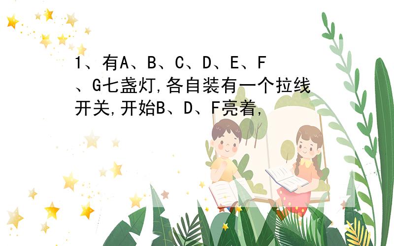 1、有A、B、C、D、E、F、G七盏灯,各自装有一个拉线开关,开始B、D、F亮着,