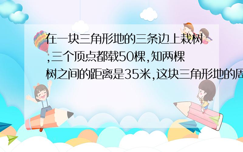 在一块三角形地的三条边上栽树,三个顶点都载50棵,知两棵树之间的距离是35米,这块三角形地的周长是多少?