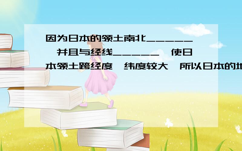 因为日本的领土南北_____,并且与经线_____,使日本领土跨经度,纬度较大,所以日本的地理环境比较复杂.