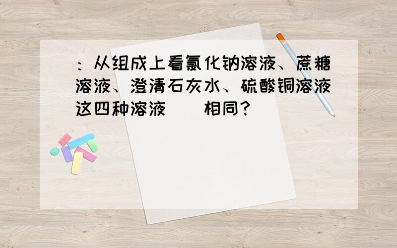 ：从组成上看氯化钠溶液、蔗糖溶液、澄清石灰水、硫酸铜溶液这四种溶液（）相同?