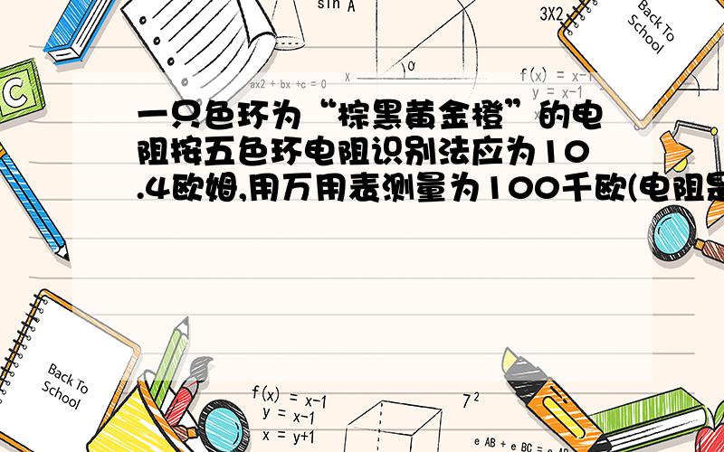 一只色环为“棕黑黄金橙”的电阻按五色环电阻识别法应为10.4欧姆,用万用表测量为100千欧(电阻是好的),...