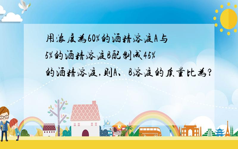 用浓度为60%的酒精溶液A与5%的酒精溶液B配制成45%的酒精溶液,则A、B溶液的质量比为?