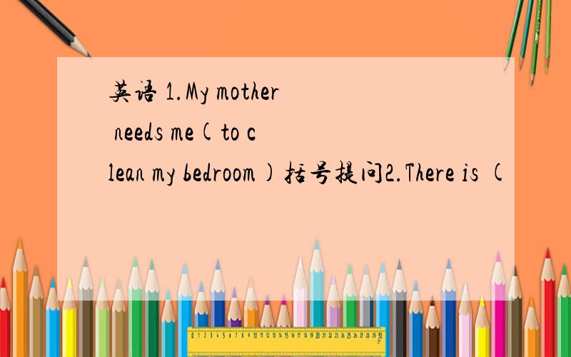 英语 1.My mother needs me(to clean my bedroom)括号提问2.There is (