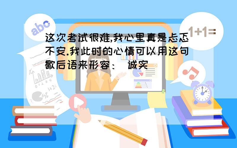 这次考试很难,我心里真是忐忑不安.我此时的心情可以用这句歇后语来形容： 诚实