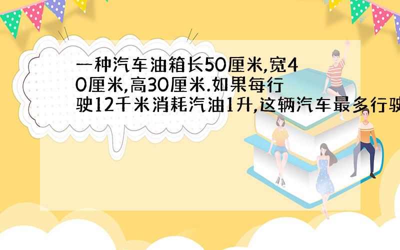 一种汽车油箱长50厘米,宽40厘米,高30厘米.如果每行驶12千米消耗汽油1升,这辆汽车最多行驶多少千米就消耗掉油箱中的