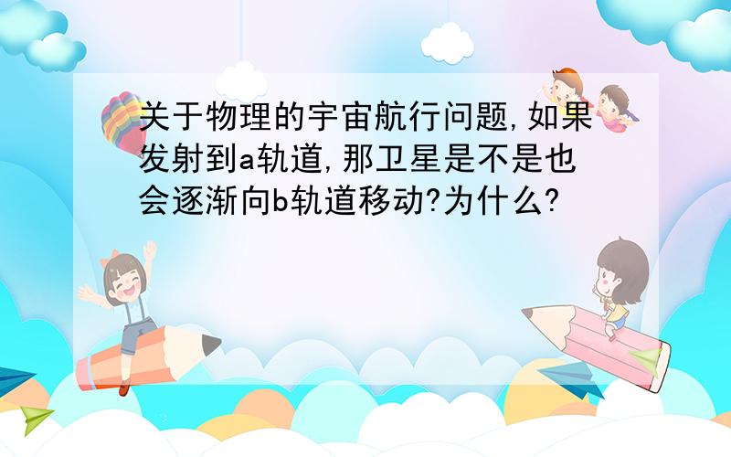 关于物理的宇宙航行问题,如果发射到a轨道,那卫星是不是也会逐渐向b轨道移动?为什么?