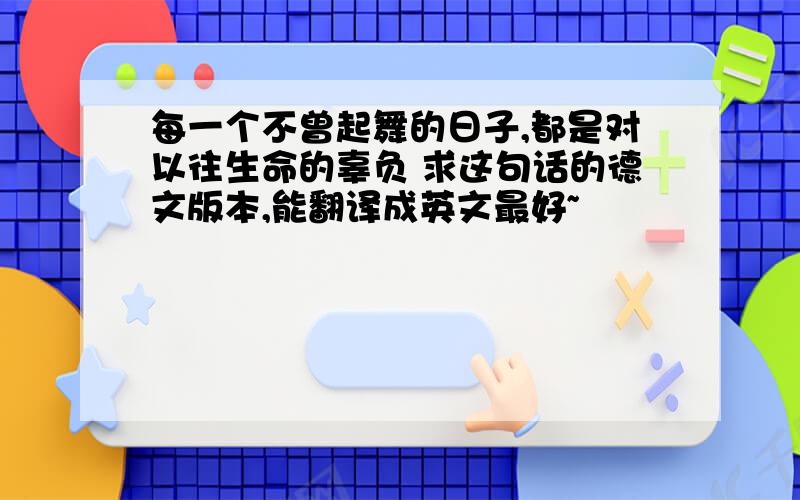 每一个不曾起舞的日子,都是对以往生命的辜负 求这句话的德文版本,能翻译成英文最好~