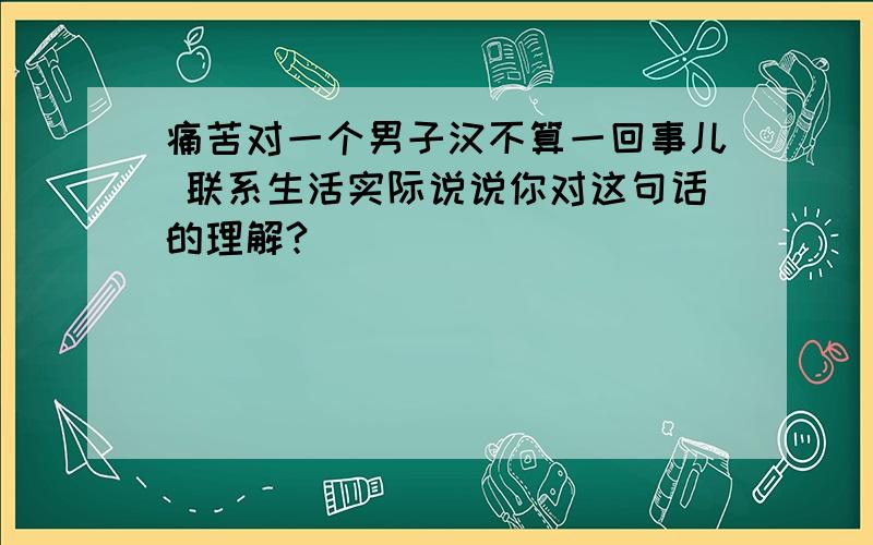 痛苦对一个男子汉不算一回事儿 联系生活实际说说你对这句话的理解?