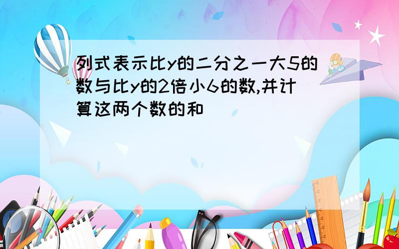 列式表示比y的二分之一大5的数与比y的2倍小6的数,并计算这两个数的和