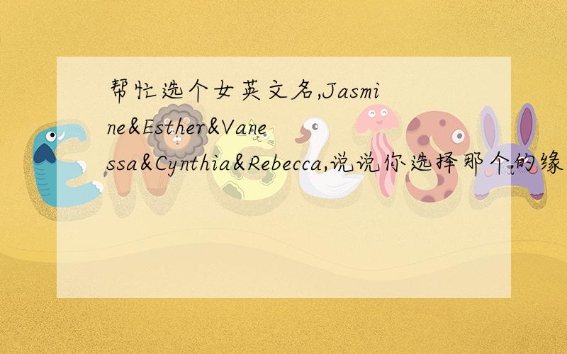 帮忙选个女英文名,Jasmine&Esther&Vanessa&Cynthia&Rebecca,说说你选择那个的缘由及给