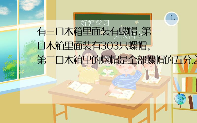 有三口木箱里面装有螺帽,第一口木箱里面装有303只螺帽,第二口木箱里的螺帽是全部螺帽的五分之一,第三口木箱里的螺帽占全部