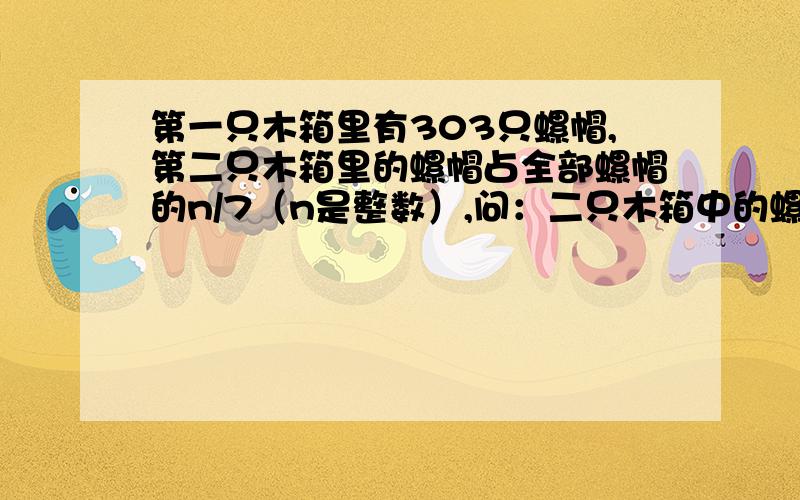 第一只木箱里有303只螺帽,第二只木箱里的螺帽占全部螺帽的n/7（n是整数）,问：二只木箱中的螺帽共有多少