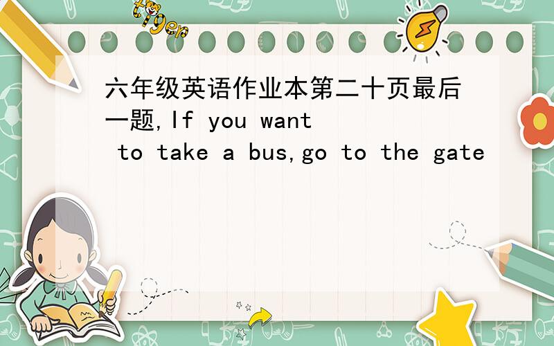 六年级英语作业本第二十页最后一题,If you want to take a bus,go to the gate