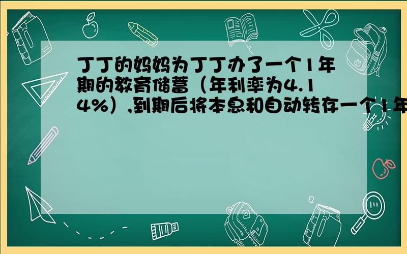 丁丁的妈妈为丁丁办了一个1年期的教育储蓄（年利率为4.14%）,到期后将本息和自动转存一个1年期（年利率↓