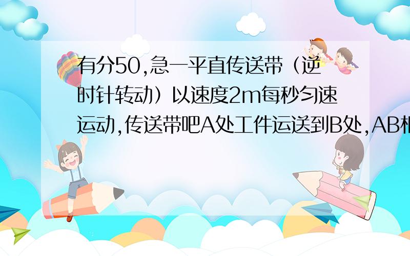 有分50,急一平直传送带（逆时针转动）以速度2m每秒匀速运动,传送带吧A处工件运送到B处,AB相距10米.从A处把工件无