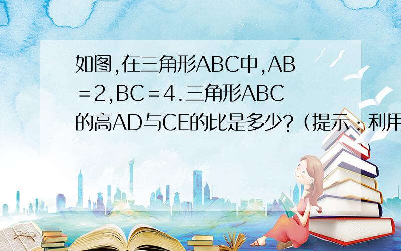 如图,在三角形ABC中,AB＝2,BC＝4.三角形ABC的高AD与CE的比是多少?（提示：利用三角形的面积公式）