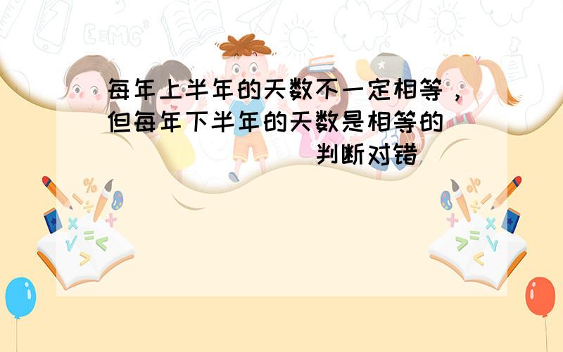 每年上半年的天数不一定相等，但每年下半年的天数是相等的．______．（判断对错）．