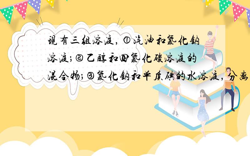 现有三组溶液，①汽油和氯化钠溶液；②乙醇和四氯化碳溶液的混合物；③氯化钠和单质碘的水溶液，分离以上混合物的正确方法依次是