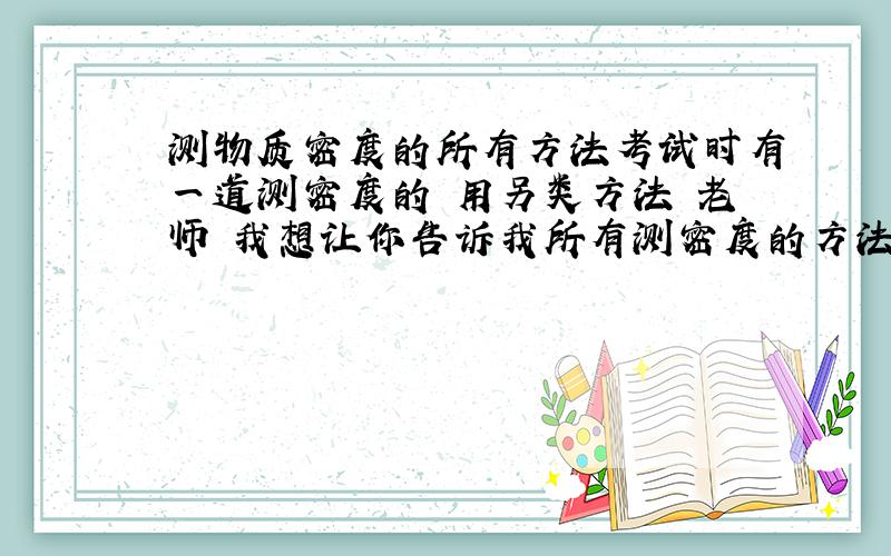 测物质密度的所有方法考试时有一道测密度的 用另类方法 老师 我想让你告诉我所有测密度的方法 谢啦当算造福三年四班啦